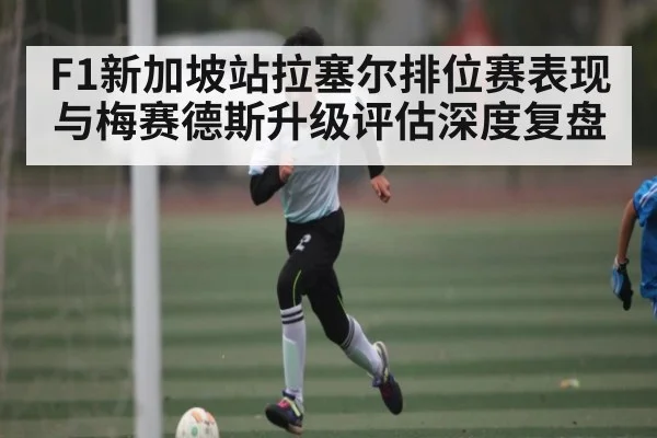 F1新加坡站拉塞尔排位赛表现与梅赛德斯升级评估深度复盘